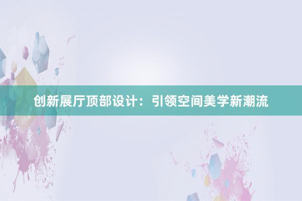 创新展厅顶部设计：引领空间美学新潮流