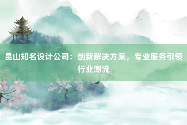 昆山知名设计公司：创新解决方案，专业服务引领行业潮流